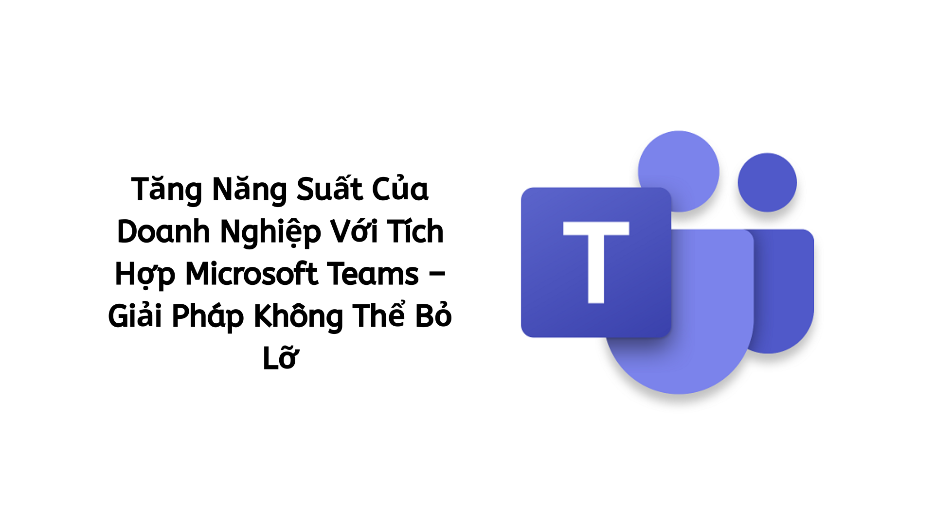 Tăng Năng Suất Của Doanh Nghiệp Với Tích Hợp Microsoft Teams – Giải Pháp Không Thể Bỏ Lỡ